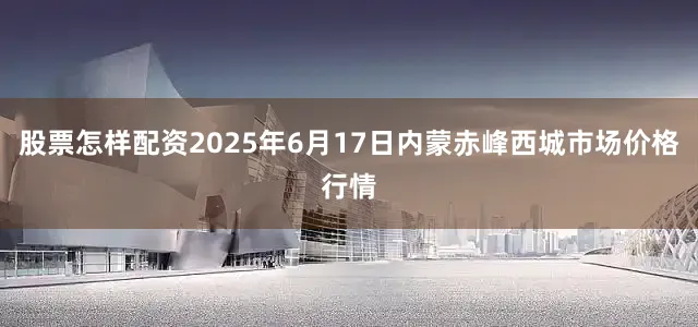 股票怎样配资2025年6月17日内蒙赤峰西城市场价格行情
