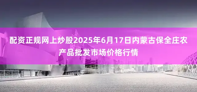 配资正规网上炒股2025年6月17日内蒙古保全庄农产品批发市场价格行情