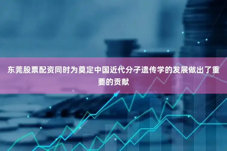 东莞股票配资同时为奠定中国近代分子遗传学的发展做出了重要的贡献