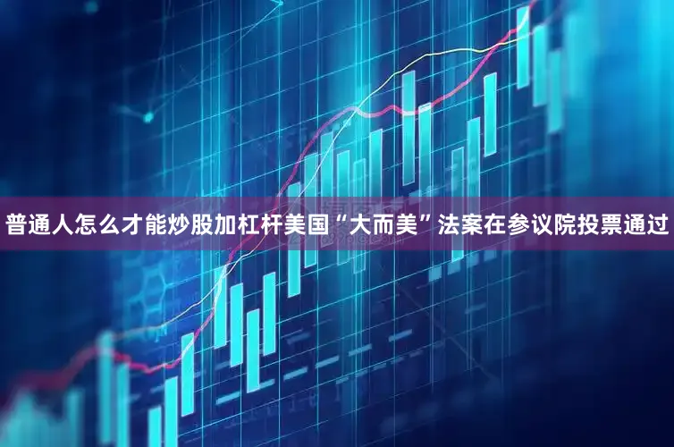 普通人怎么才能炒股加杠杆美国“大而美”法案在参议院投票通过