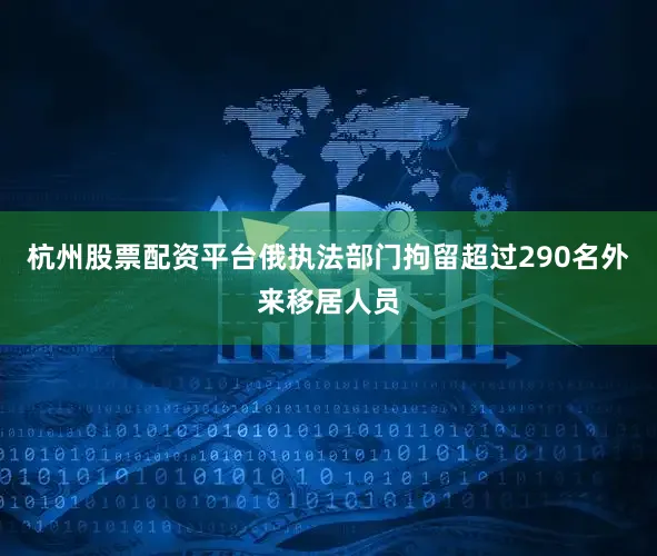 杭州股票配资平台俄执法部门拘留超过290名外来移居人员
